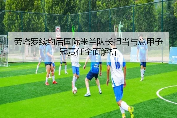 劳塔罗续约后国际米兰队长担当与意甲争冠责任全面解析