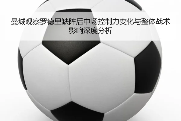 曼城观察罗德里缺阵后中场控制力变化与整体战术影响深度分析