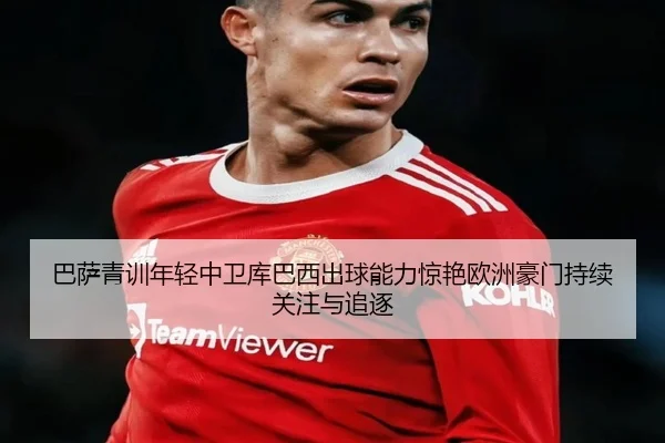 巴萨青训年轻中卫库巴西出球能力惊艳欧洲豪门持续关注与追逐