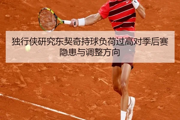 独行侠研究东契奇持球负荷过高对季后赛隐患与调整方向
