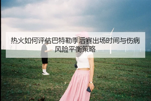热火如何评估巴特勒季后赛出场时间与伤病风险平衡策略