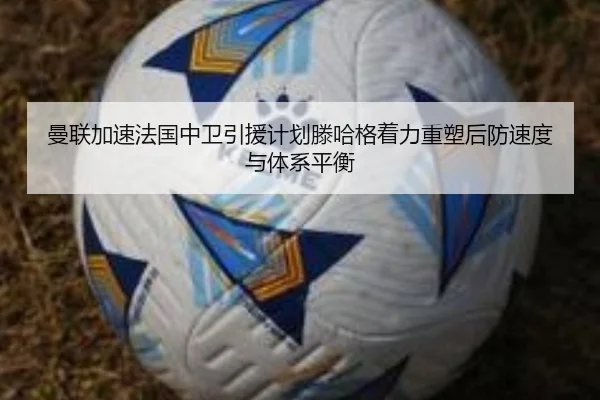 曼联加速法国中卫引援计划滕哈格着力重塑后防速度与体系平衡